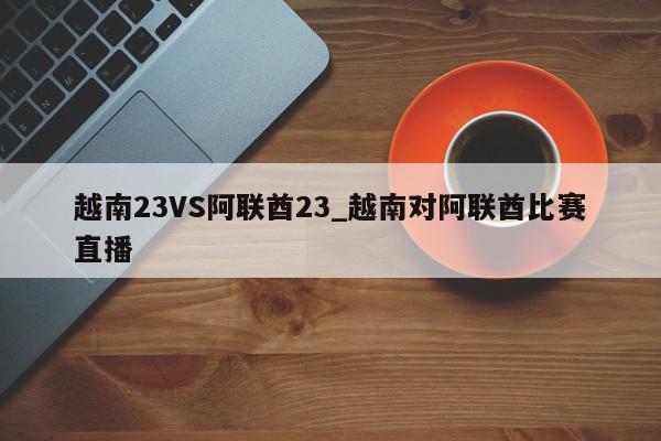 越南23VS阿联酋23_越南对阿联酋比赛直播