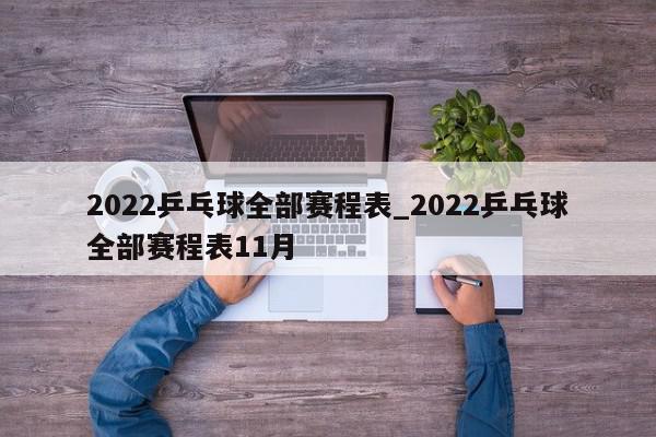 2022乒乓球全部赛程表_2022乒乓球全部赛程表11月