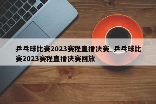 乒乓球比赛2023赛程直播决赛_乒乓球比赛2023赛程直播决赛回放