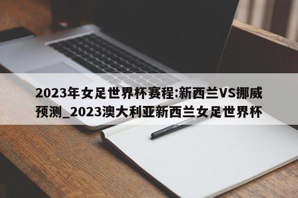 2023年女足世界杯赛程:新西兰VS挪威预测_2023澳大利亚新西兰女足世界杯