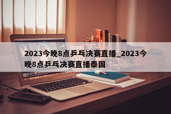 2023今晚8点乒乓决赛直播_2023今晚8点乒乓决赛直播泰国