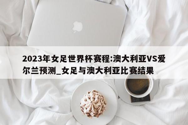 2023年女足世界杯赛程:澳大利亚VS爱尔兰预测_女足与澳大利亚比赛结果