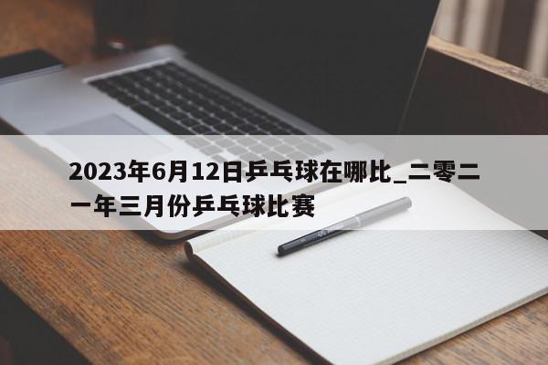 2023年6月12日乒乓球在哪比_二零二一年三月份乒乓球比赛