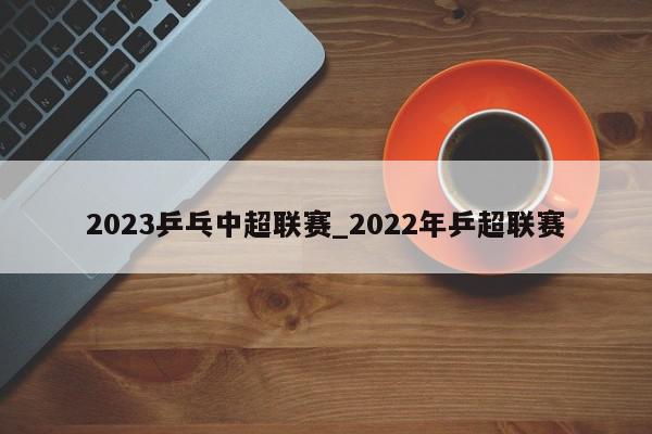 2023乒乓中超联赛_2022年乒超联赛