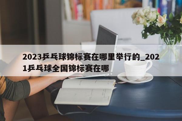 2023乒乓球锦标赛在哪里举行的_2021乒乓球全国锦标赛在哪