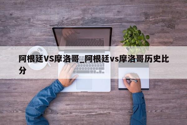 阿根廷VS摩洛哥_阿根廷vs摩洛哥历史比分