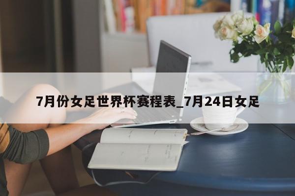 7月份女足世界杯赛程表_7月24日女足