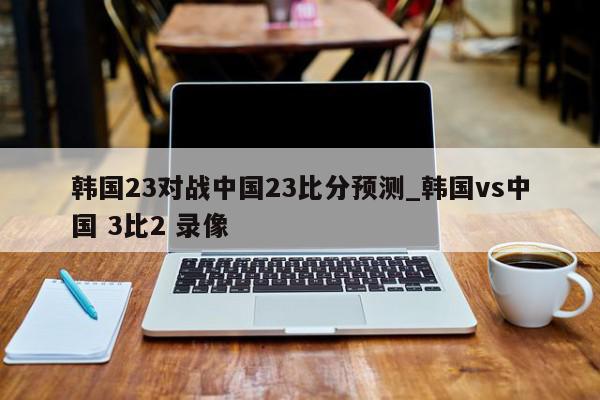 韩国23对战中国23比分预测_韩国vs中国 3比2 录像