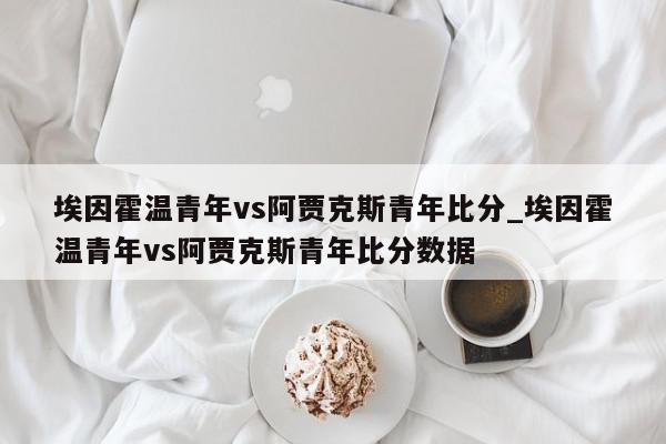 埃因霍温青年vs阿贾克斯青年比分_埃因霍温青年vs阿贾克斯青年比分数据