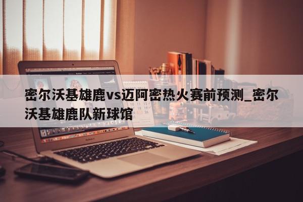 密尔沃基雄鹿vs迈阿密热火赛前预测_密尔沃基雄鹿队新球馆