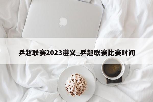 乒超联赛2023遵义_乒超联赛比赛时间