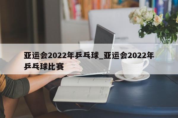 亚运会2022年乒乓球_亚运会2022年乒乓球比赛