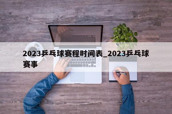 2023乒乓球赛程时间表_2023乒乓球赛事