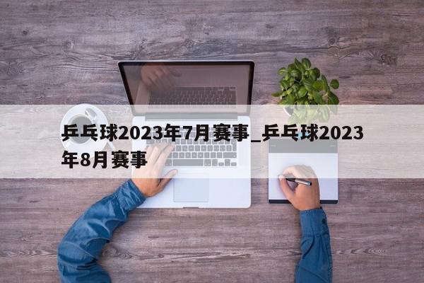 乒乓球2023年7月赛事_乒乓球2023年8月赛事