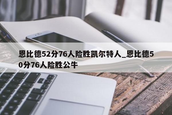 恩比德52分76人险胜凯尔特人_恩比德50分76人险胜公牛