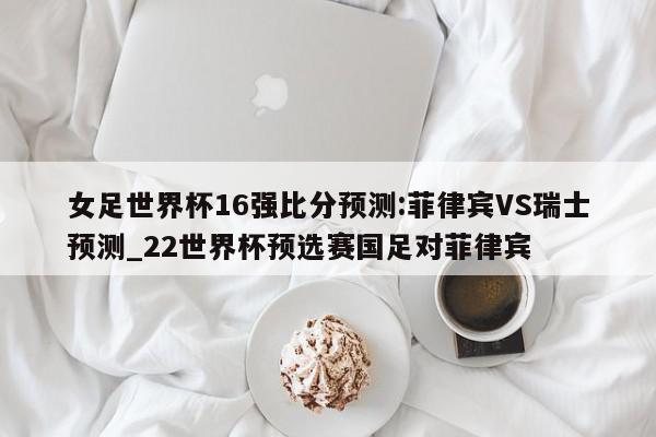 女足世界杯16强比分预测:菲律宾VS瑞士预测_22世界杯预选赛国足对菲律宾