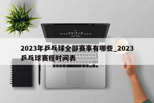 2023年乒乓球全部赛事有哪些_2023乒乓球赛程时间表