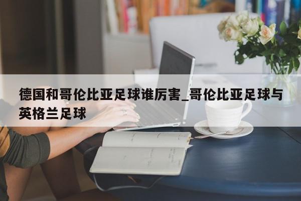 德国和哥伦比亚足球谁厉害_哥伦比亚足球与英格兰足球