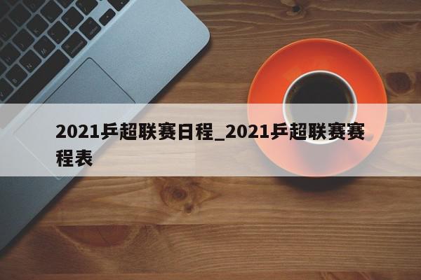 2021乒超联赛日程_2021乒超联赛赛程表