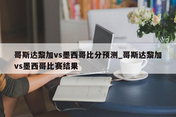 哥斯达黎加vs墨西哥比分预测_哥斯达黎加vs墨西哥比赛结果