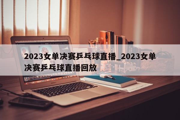 2023女单决赛乒乓球直播_2023女单决赛乒乓球直播回放