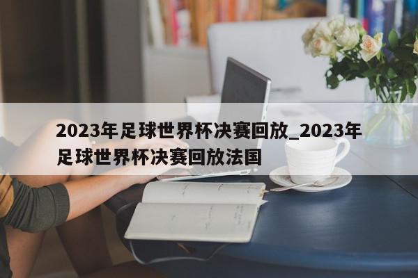 2023年足球世界杯决赛回放_2023年足球世界杯决赛回放法国