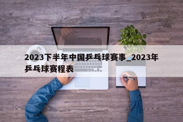 2023下半年中国乒乓球赛事_2023年乒乓球赛程表