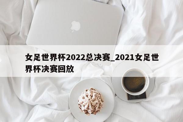 女足世界杯2022总决赛_2021女足世界杯决赛回放