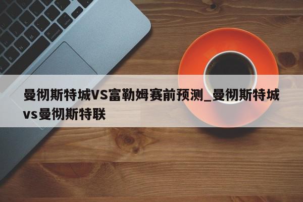 曼彻斯特城VS富勒姆赛前预测_曼彻斯特城vs曼彻斯特联