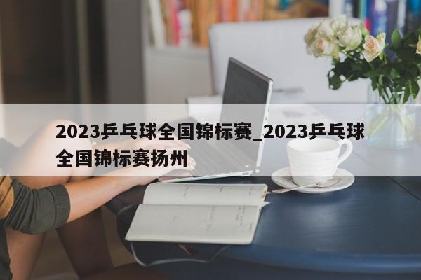 2023乒乓球全国锦标赛_2023乒乓球全国锦标赛扬州