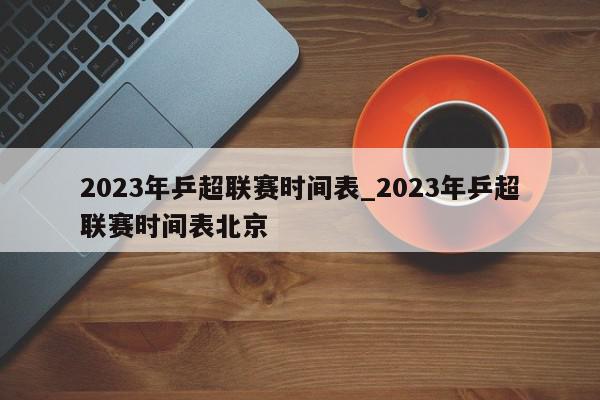 2023年乒超联赛时间表_2023年乒超联赛时间表北京