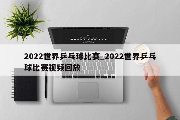 2022世界乒乓球比赛_2022世界乒乓球比赛视频回放