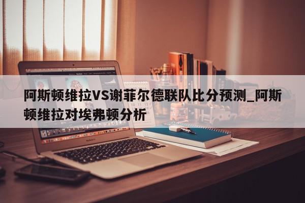 阿斯顿维拉VS谢菲尔德联队比分预测_阿斯顿维拉对埃弗顿分析