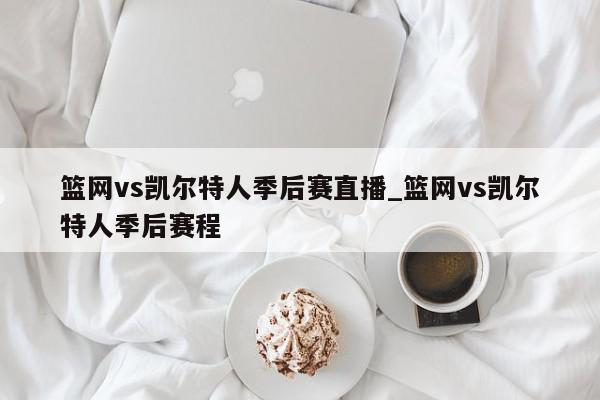 篮网vs凯尔特人季后赛直播_篮网vs凯尔特人季后赛程