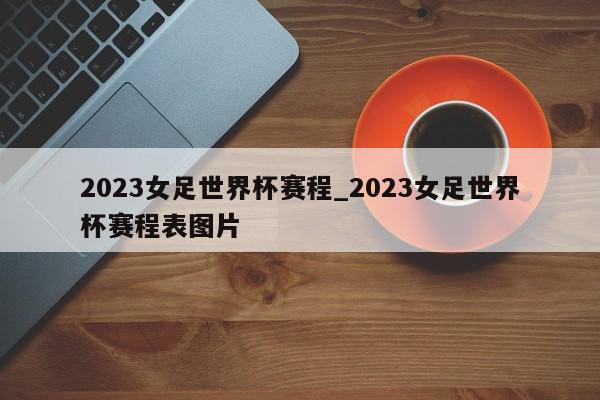 2023女足世界杯赛程_2023女足世界杯赛程表图片