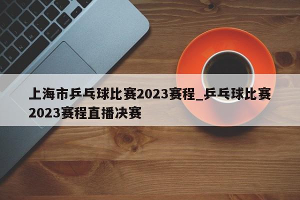 上海市乒乓球比赛2023赛程_乒乓球比赛2023赛程直播决赛