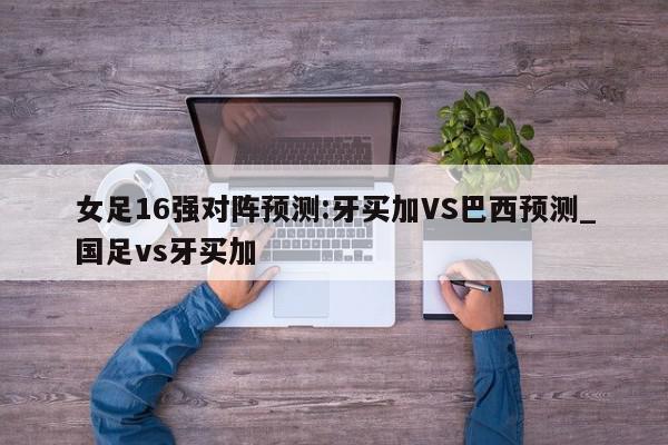 女足16强对阵预测:牙买加VS巴西预测_国足vs牙买加