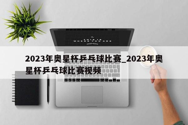 2023年奥星杯乒乓球比赛_2023年奥星杯乒乓球比赛视频