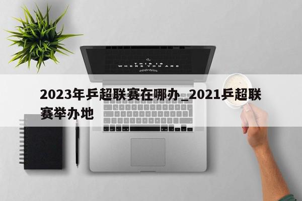 2023年乒超联赛在哪办_2021乒超联赛举办地