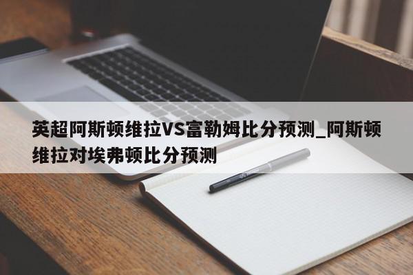 英超阿斯顿维拉VS富勒姆比分预测_阿斯顿维拉对埃弗顿比分预测