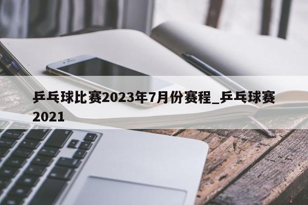 乒乓球比赛2023年7月份赛程_乒乓球赛2021