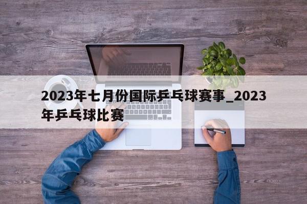 2023年七月份国际乒乓球赛事_2023年乒乓球比赛