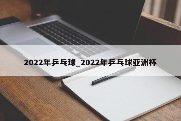 2022年乒乓球_2022年乒乓球亚洲杯