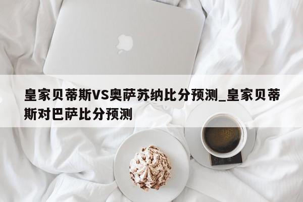 皇家贝蒂斯VS奥萨苏纳比分预测_皇家贝蒂斯对巴萨比分预测