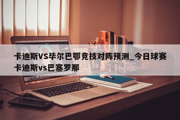 卡迪斯VS毕尔巴鄂竞技对阵预测_今日球赛卡迪斯vs巴塞罗那