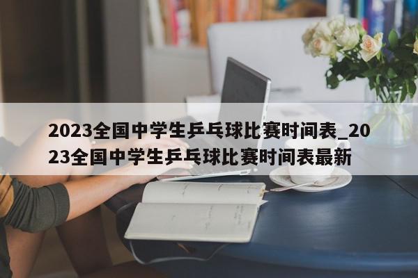 2023全国中学生乒乓球比赛时间表_2023全国中学生乒乓球比赛时间表最新