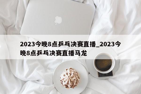 2023今晚8点乒乓决赛直播_2023今晚8点乒乓决赛直播马龙