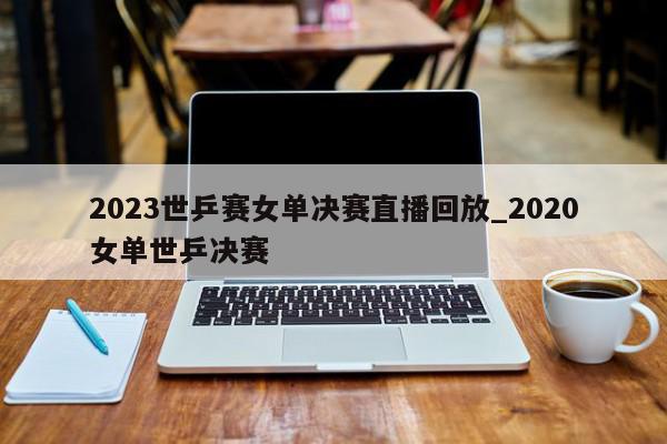 2023世乒赛女单决赛直播回放_2020女单世乒决赛