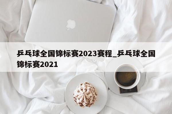 乒乓球全国锦标赛2023赛程_乒乓球全国锦标赛2021