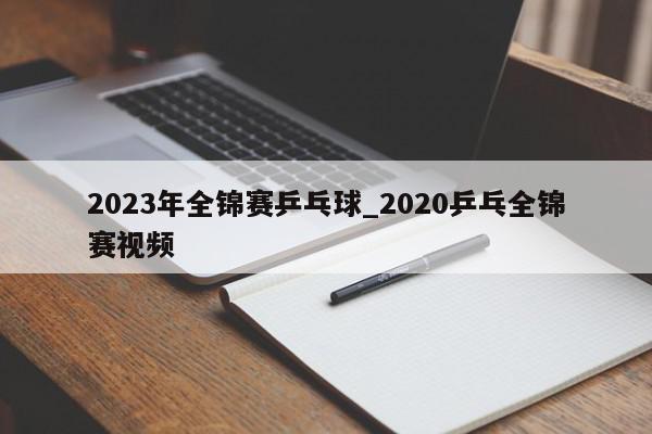 2023年全锦赛乒乓球_2020乒乓全锦赛视频